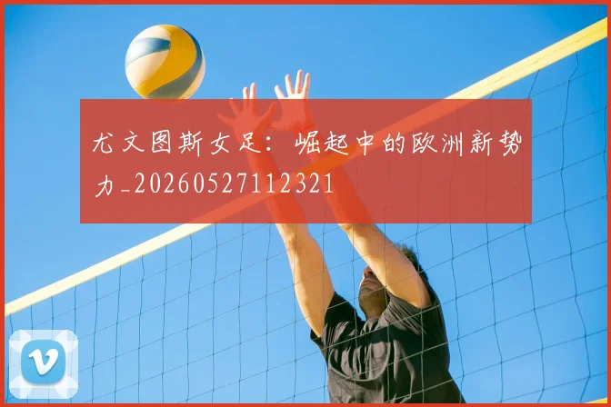 尤文图斯女足：崛起中的欧洲新势力_20260527112321