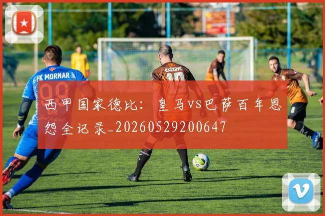 西甲国家德比：皇马vs巴萨百年恩怨全记录_20260529200647