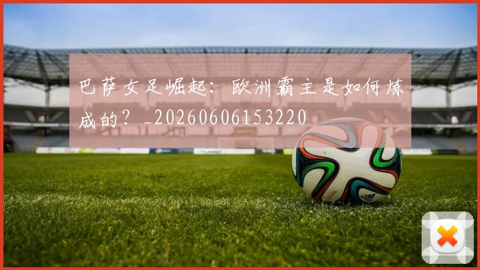 巴萨女足崛起:欧洲霸主是如何炼成的?_20260606153220