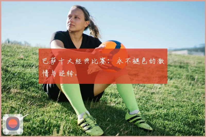 巴萨十大经典比赛:永不褪色的激情与逆转。