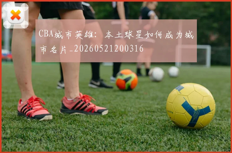 CBA城市英雄:本土球星如何成为城市名片_20260521200316