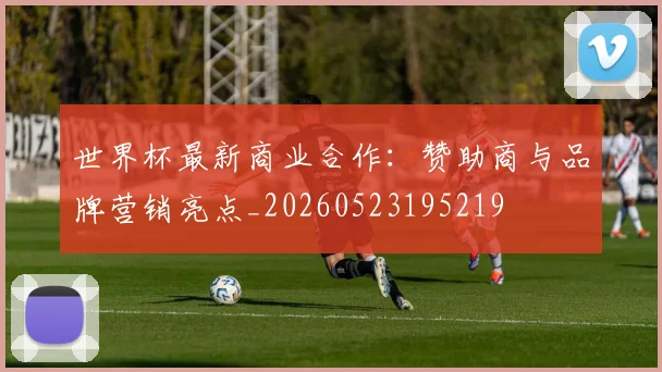 世界杯最新商业合作:赞助商与品牌营销亮点_20260523195219