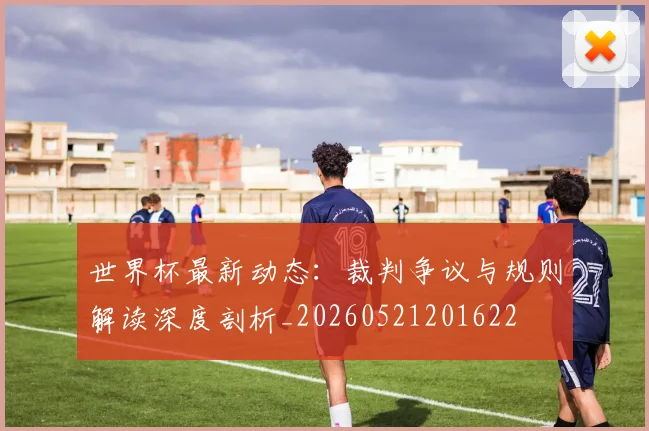 世界杯最新动态：裁判争议与规则解读深度剖析_20260521201622