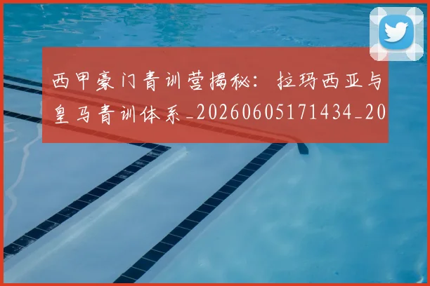 西甲豪门青训营揭秘：拉玛西亚与皇马青训体系_20260605171434_20260703181920