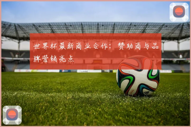 世界杯最新商业合作：赞助商与品牌营销亮点