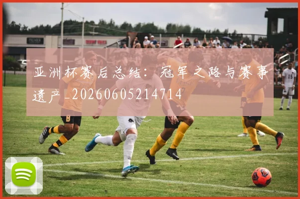 亚洲杯赛后总结：冠军之路与赛事遗产_20260605214714