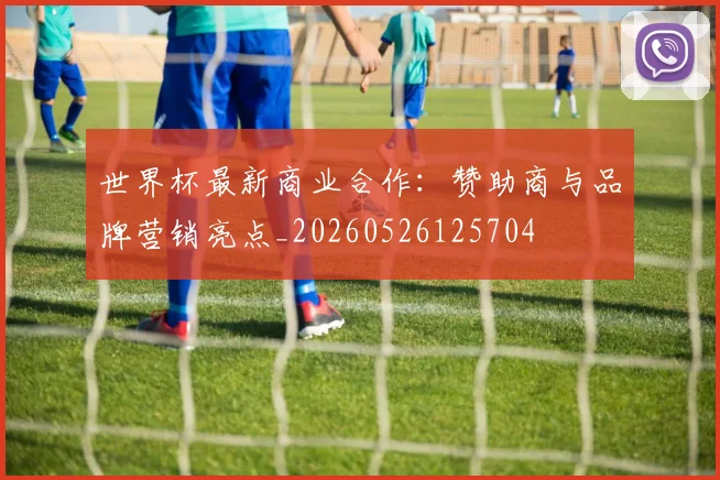 世界杯最新商业合作:赞助商与品牌营销亮点_20260526125704